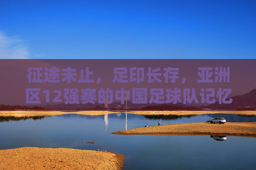征途未止,足印长存,亚洲区12强赛的中国足球队记忆 征途未止,足印长存,亚洲区12强赛的中国足球队记忆