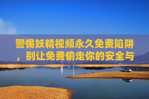 警惕妖精视频永久免费陷阱,别让免费偷走你的安全与权益 警惕妖精视频永久免费陷阱,别让免费偷走你的安全与权益