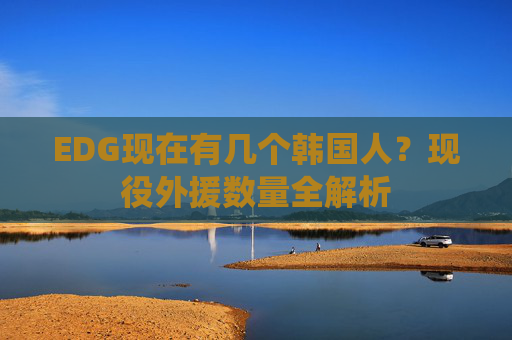 EDG现在有几个韩国人?现役外援数量全解析 EDG现在有几个韩国人?现役外援数量全解析