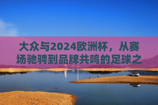 大众与2024欧洲杯，从赛场驰骋到品牌共鸣的足球之约