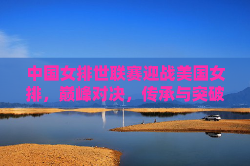 中国女排世联赛迎战美国女排，巅峰对决，传承与突破的舞台