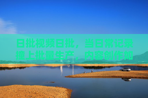 日批视频日批,当日常记录撞上批量生产,内容创作如何破局? 日批视频日批,当日常记录撞上批量生产,内容创作如何破局?