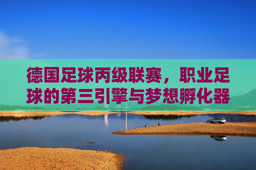 德国足球丙级联赛,职业足球的第三引擎与梦想孵化器 德国足球丙级联赛,职业足球的第三引擎与梦想孵化器