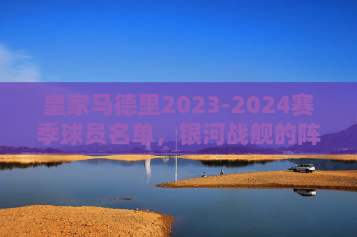 皇家马德里2023-2024赛季球员名单,银河战舰的阵容解析 皇家马德里2023-2024赛季球员名单,银河战舰的阵容解析