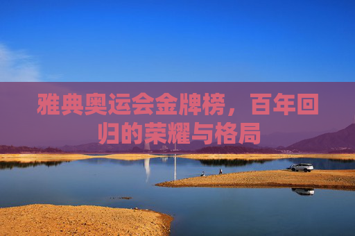 雅典奥运会金牌榜,百年回归的荣耀与格局 雅典奥运会金牌榜,百年回归的荣耀与格局