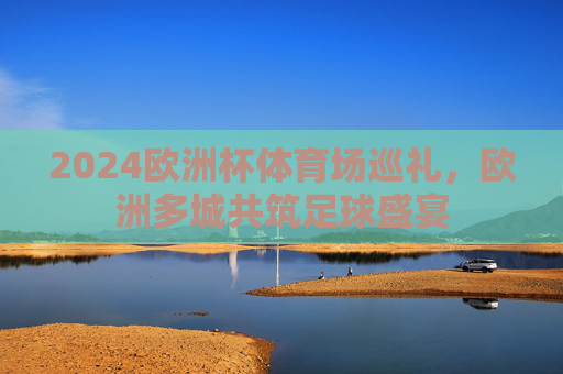 2024欧洲杯体育场巡礼,欧洲多城共筑足球盛宴 2024欧洲杯体育场巡礼,欧洲多城共筑足球盛宴