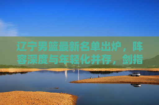 辽宁男篮最新名单出炉,阵容深度与年轻化并存,剑指新赛季更高目标 辽宁男篮最新名单出炉,阵容深度与年轻化并存,剑指新赛季更高目标