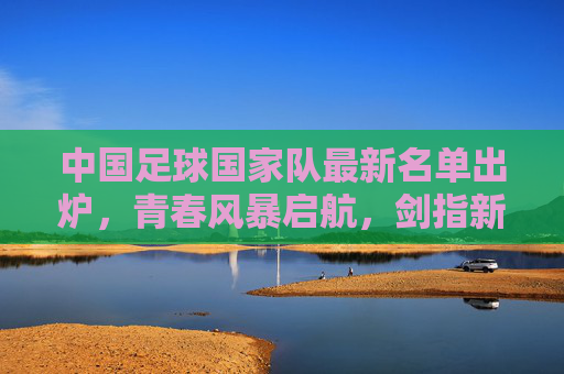 中国足球国家队最新名单出炉,青春风暴启航,剑指新征程 中国足球国家队最新名单出炉,青春风暴启航,剑指新征程