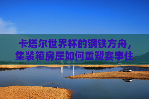 卡塔尔世界杯的钢铁方舟,集装箱房屋如何重塑赛事住宿新生态? 卡塔尔世界杯的钢铁方舟,集装箱房屋如何重塑赛事住宿新生态?