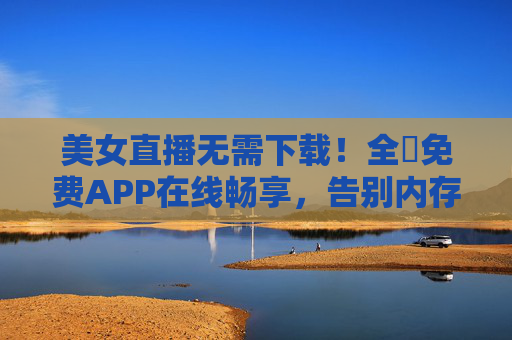 美女直播无需下载!全婐免费APP在线畅享,告别内存焦虑 美女直播无需下载!全婐免费APP在线畅享,告别内存焦虑