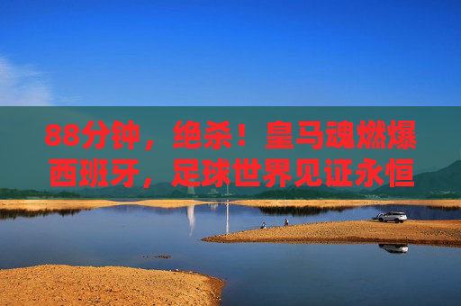88分钟,绝杀!皇马魂燃爆西班牙,足球世界见证永恒瞬间 88分钟,绝杀!皇马魂燃爆西班牙,足球世界见证永恒瞬间