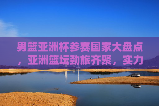 男篮亚洲杯参赛国家大盘点,亚洲篮坛劲旅齐聚,实力与激情碰撞 男篮亚洲杯参赛国家大盘点,亚洲篮坛劲旅齐聚,实力与激情碰撞
