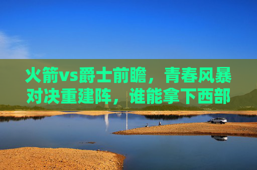火箭vs爵士前瞻,青春风暴对决重建阵,谁能拿下西部关键卡位战? 火箭vs爵士前瞻,青春风暴对决重建阵,谁能拿下西部关键卡位战?