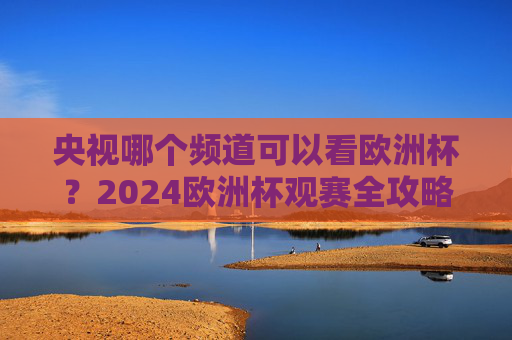 央视哪个频道可以看欧洲杯?2024欧洲杯观赛全攻略 央视哪个频道可以看欧洲杯?2024欧洲杯观赛全攻略