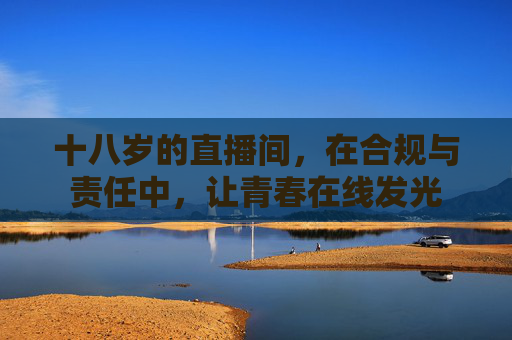 十八岁的直播间,在合规与责任中,让青春在线发光 十八岁的直播间,在合规与责任中,让青春在线发光