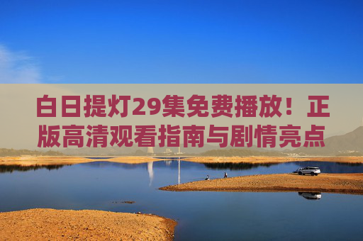 白日提灯29集免费播放!正版高清观看指南与剧情亮点解析 白日提灯29集免费播放!正版高清观看指南与剧情亮点解析