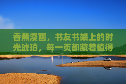 香蕉漫画,书友书架上的时光琥珀,每一页都藏着值得珍藏的温柔 香蕉漫画,书友书架上的时光琥珀,每一页都藏着值得珍藏的温柔