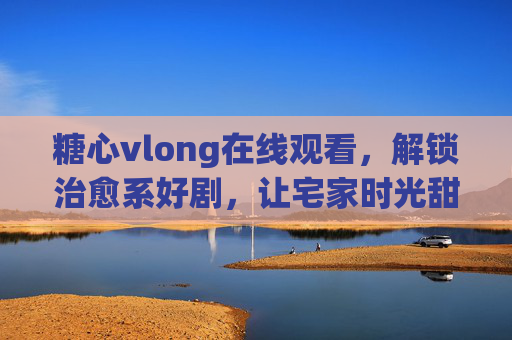 糖心vlong在线观看,解锁治愈系好剧,让宅家时光甜过初恋 糖心vlong在线观看,解锁治愈系好剧,让宅家时光甜过初恋