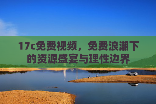 17c免费视频,免费浪潮下的资源盛宴与理性边界 17c免费视频,免费浪潮下的资源盛宴与理性边界