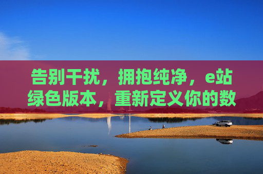 告别干扰,拥抱纯净,e站绿色版本,重新定义你的数字体验 告别干扰,拥抱纯净,e站绿色版本,重新定义你的数字体验
