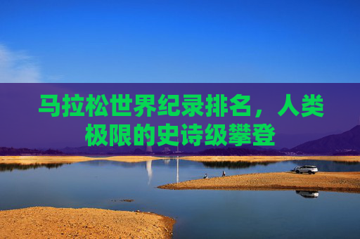 马拉松世界纪录排名,人类极限的史诗级攀登 马拉松世界纪录排名,人类极限的史诗级攀登