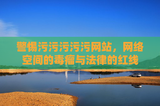 警惕污污污污污网站,网络空间的毒瘤与法律的红线 警惕污污污污污网站,网络空间的毒瘤与法律的红线