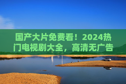 国产大片免费看!2024热门电视剧大全,高清无广告一站式追剧指南 国产大片免费看!2024热门电视剧大全,高清无广告一站式追剧指南