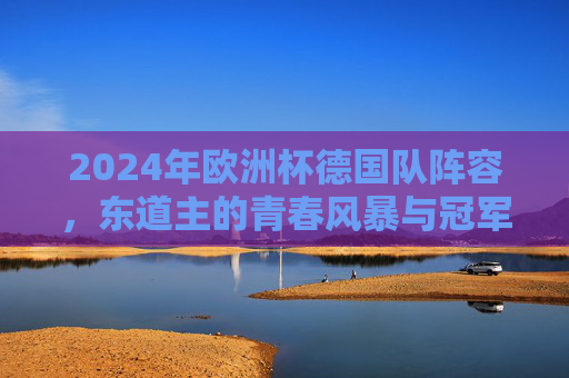 2024年欧洲杯德国队阵容,东道主的青春风暴与冠军底蕴 2024年欧洲杯德国队阵容,东道主的青春风暴与冠军底蕴