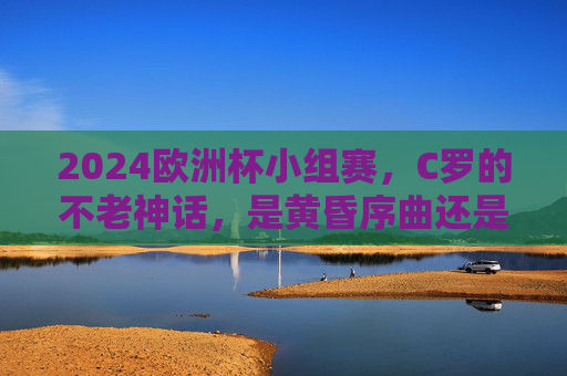 2024欧洲杯小组赛，C罗的不老神话，是黄昏序曲还是传奇新章？