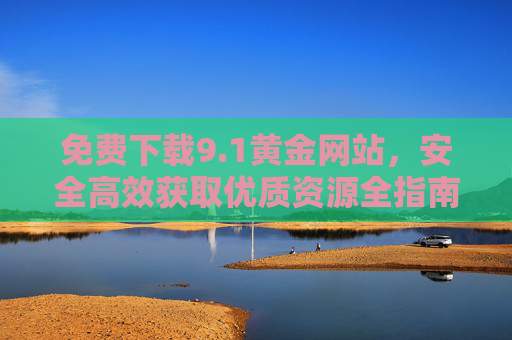 免费下载9.1黄金网站,安全高效获取优质资源全指南 免费下载9.1黄金网站,安全高效获取优质资源全指南