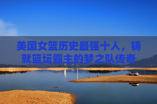美国女篮历史最强十人,铸就篮坛霸主的梦之队传奇 美国女篮历史最强十人,铸就篮坛霸主的梦之队传奇