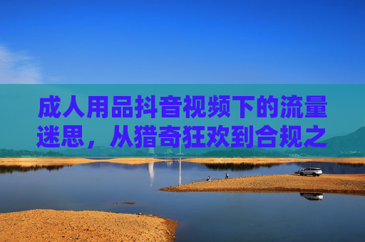 成人用品抖音视频下的流量迷思，从猎奇狂欢到合规之路