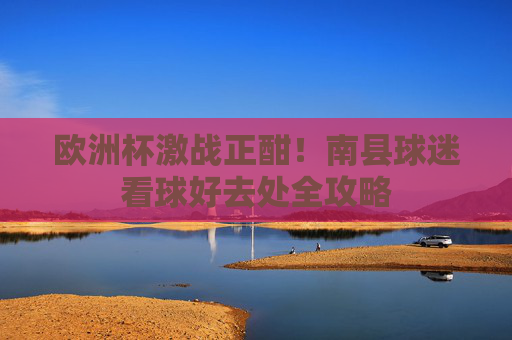 欧洲杯激战正酣!南县球迷看球好去处全攻略 欧洲杯激战正酣!南县球迷看球好去处全攻略