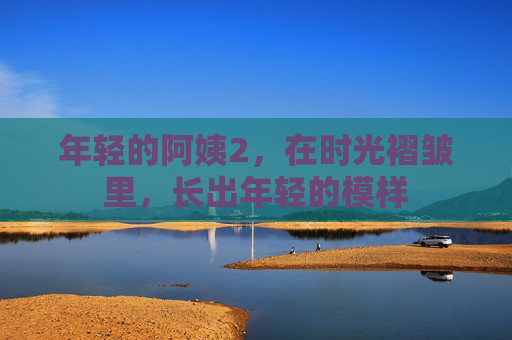 年轻的阿姨2,在时光褶皱里,长出年轻的模样 年轻的阿姨2,在时光褶皱里,长出年轻的模样