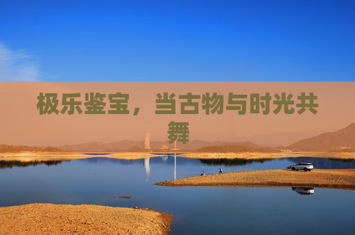 极乐鉴宝,当古物与时光共舞 极乐鉴宝,当古物与时光共舞