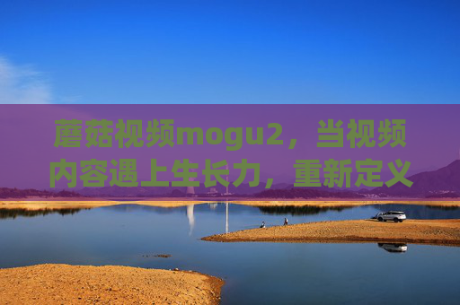 蘑菇视频mogu2,当视频内容遇上生长力,重新定义连接与创造 蘑菇视频mogu2,当视频内容遇上生长力,重新定义连接与创造