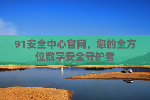 91安全中心官网,您的全方位数字安全守护者 91安全中心官网,您的全方位数字安全守护者