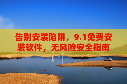 告别安装陷阱,9.1免费安装软件,无风险安全指南 告别安装陷阱,9.1免费安装软件,无风险安全指南