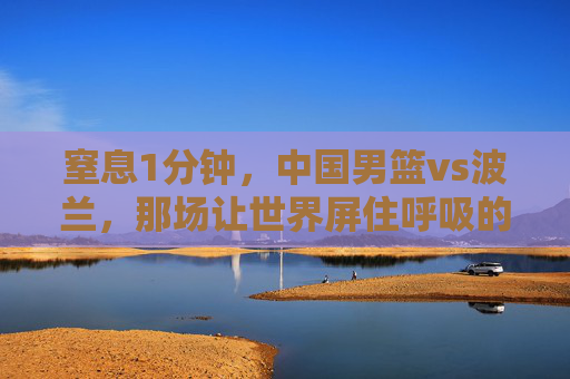 窒息1分钟,中国男篮vs波兰,那场让世界屏住呼吸的绝境反击 窒息1分钟,中国男篮vs波兰,那场让世界屏住呼吸的绝境反击