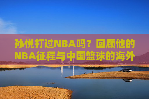 孙悦打过NBA吗?回顾他的NBA征程与中国篮球的海外印记 孙悦打过NBA吗?回顾他的NBA征程与中国篮球的海外印记