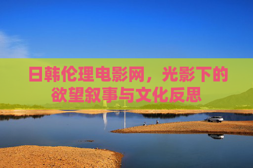 日韩伦理电影网,光影下的欲望叙事与文化反思 日韩伦理电影网,光影下的欲望叙事与文化反思