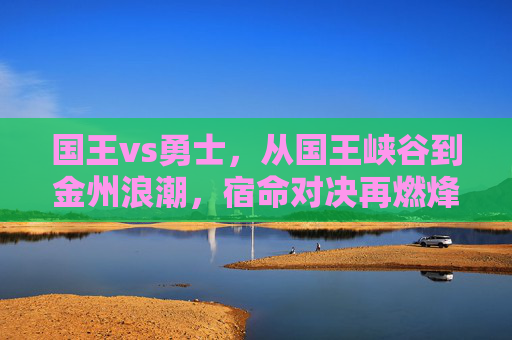 国王vs勇士,从国王峡谷到金州浪潮,宿命对决再燃烽火 国王vs勇士,从国王峡谷到金州浪潮,宿命对决再燃烽火