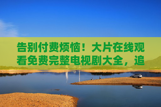 告别付费烦恼!大片在线观看免费完整电视剧大全,追剧党必备 告别付费烦恼!大片在线观看免费完整电视剧大全,追剧党必备