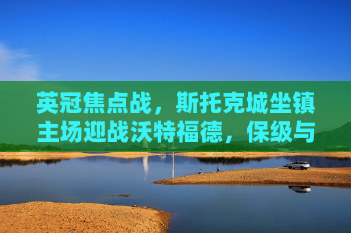 英冠焦点战，斯托克城坐镇主场迎战沃特福德，保级与冲级的双重博弈