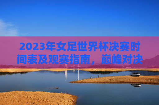 2023年女足世界杯决赛时间表及观赛指南,巅峰对决,共燃女足激情 2023年女足世界杯决赛时间表及观赛指南,巅峰对决,共燃女足激情