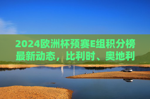 2024欧洲杯预赛E组积分榜最新动态,比利时、奥地利领跑,瑞典争夺附加赛资格 2024欧洲杯预赛E组积分榜最新动态,比利时、奥地利领跑,瑞典争夺附加赛资格