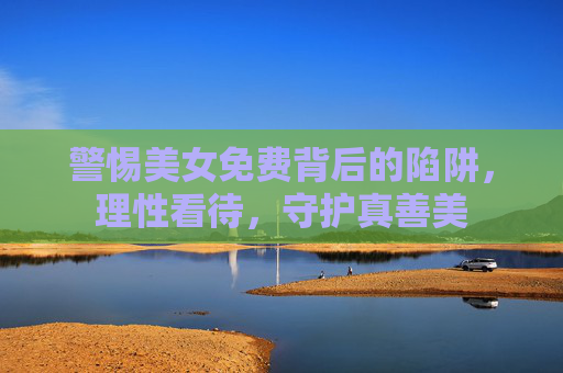 警惕美女免费背后的陷阱,理性看待,守护真善美 警惕美女免费背后的陷阱,理性看待,守护真善美