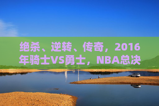 绝杀、逆转、传奇,2016年骑士VS勇士,NBA总决赛史上最荡气回肠的巅峰对决 绝杀、逆转、传奇,2016年骑士VS勇士,NBA总决赛史上最荡气回肠的巅峰对决