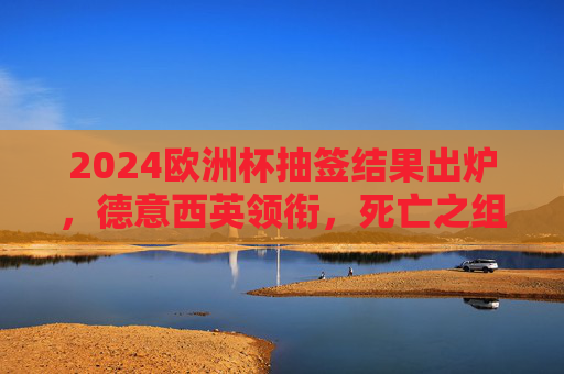 2024欧洲杯抽签结果出炉,德意西英领衔,死亡之组对决引热议 2024欧洲杯抽签结果出炉,德意西英领衔,死亡之组对决引热议