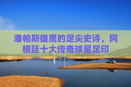 潘帕斯雄鹰的足尖史诗,阿根廷十大传奇球星足印 潘帕斯雄鹰的足尖史诗,阿根廷十大传奇球星足印
